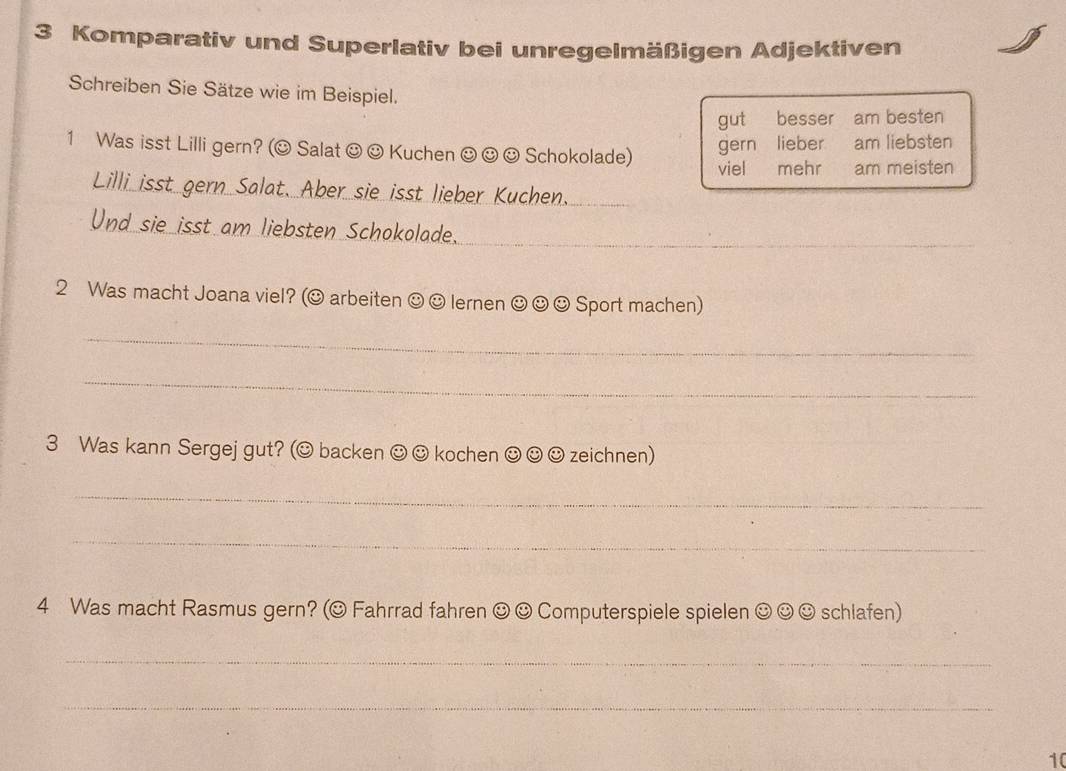 Komparativ und Superlativ bei unregelmäßigen Adjektiven 
Schreiben Sie Sätze wie im Beispiel. 
gut besser am besten 
1 Was isst Lilli gern? (O Salat ☺ ☺ Kuchen ☺ ☺ ☺ Schokolade) am liebsten 
gern lieber 
viel mehr am meisten 
Lilli isst gern Salat. Aber sie isst lieber Kuchen. 
Und sie isst am liebsten Schokolade. 
_ 
2 Was macht Joana viel? (☺ arbeiten ☺ ☺ lernen ☺ ☺ ☺ Sport machen) 
_ 
_ 
3 Was kann Sergej gut? (☺ backen ☺☺ kochen ☺ ☺ ☺ zeichnen) 
_ 
_ 
4 Was macht Rasmus gern? (☺ Fahrrad fahren ☺ ☺ Computerspiele spielen ☺ ☺☺ schlafen) 
_ 
_ 
10