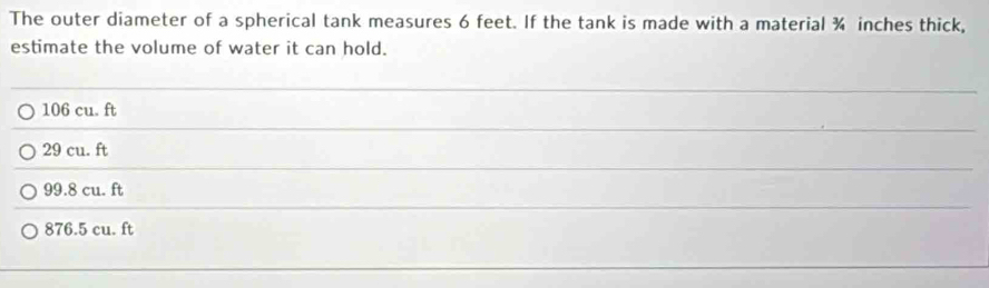 The outer diameter of a spherical tank measures 6 feet. If the tank is made with a material ¾ inches thick,
estimate the volume of water it can hold.
_
_
106 cu. ft
29 cu. ft
_
_
_
99.8 cu. ft
876.5 cu. ft