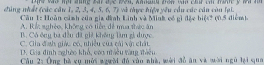 Đạu vào nội đũng bắi đục trên, khoanh tron vào chứ cái trước ý tra tối
đúng nhất (các câu 1, 2, 3, 4, 5, 6, 7) và thực hiện yêu cầu các câu còn lại.
Cầu 1: Hoàn cảnh của gia đình Linh và Minh có gì đặc biệt? (0,5 điểm).
A. Rất nghèo, không có tiền để mua thức ăn
B. Có ông bà đều đã giả không làm gì được.
C. Gìa đình giảu có, nhiều của cải vật chất.
D. Gia đình nghèo khổ, còn nhiều túng thiếu,
Câu 2: Ông bà cụ mời người đó vào nhà, mời đồ ăn và mời ngũ lại qua