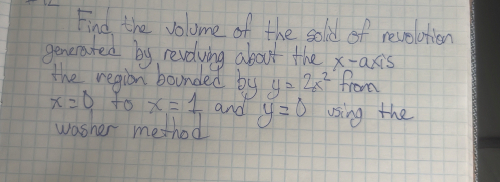 Find the volume of the sold of revolotion 
generated by revolving about the x-axis 
the region bounded by y=2x^2 from
x=0 to x=1 and y=0 using the 
washer method