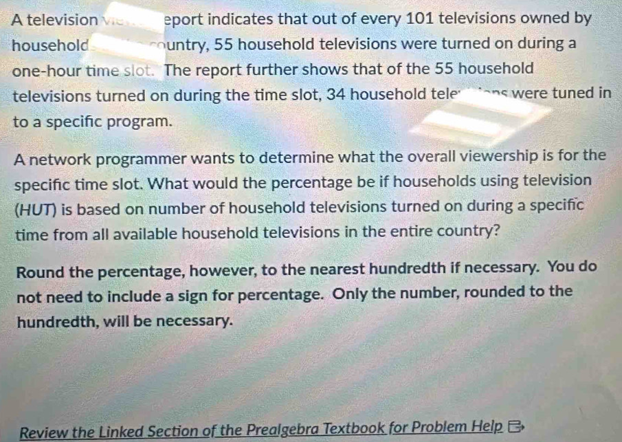 A television Vie eport indicates that out of every 101 televisions owned by 
household untry, 55 household televisions were turned on during a
one-hour time slot. The report further shows that of the 55 household 
televisions turned on during the time slot, 34 household tele' ens were tuned in 
to a specific program. 
A network programmer wants to determine what the overall viewership is for the 
specific time slot. What would the percentage be if households using television 
(HUT) is based on number of household televisions turned on during a specific 
time from all available household televisions in the entire country? 
Round the percentage, however, to the nearest hundredth if necessary. You do 
not need to include a sign for percentage. Only the number, rounded to the 
hundredth, will be necessary. 
Review the Linked Section of the Prealgebra Textbook for Problem Help C