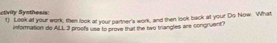 ctivity Synthesis: 
1) Look at your work, then look at your partner's work, and then look back at your Do Now. What 
information do ALL 3 proofs use to prove that the two triangles are congruent?