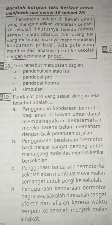 Bacalah kutipan teks berikut untuk
menjawab soal nomor 18 sampai 20!
Fenomena pelajar di bawah umur
yang mengemudikan kendaraan pribadi
ke sekolah (khususnya sepeda motor)
sempat marak dibahas. Ada orang tua
yang melarang anaknya mengemudikan
kendaraan pribadi. Ada pula yang
memfasilitasi anaknya pergi ke sekolah 2
dengan kendaraan pribadi.
18. Teks tersebut merupakan bagian ....
a. pendahuluan atau isu
b. pendapat pro
c. pendapat kontra
d. simpulan
19. Pendapat pro yang sesuai dengan teks
tersebut adalah ....
a. Penggunaan kendaraan bermotor
bagi anak di bawah umur dapat
membahayakan keselamatan
mereka karena belum memahami
dengan baik peraturan di jalan.
b. Penggunaan kendaraan bermotor
bagi pelajar sangat penting untuk
menunjang mobilitas mereka ketika
bersekolah.
c. Penggunaan kendaraan bermotor ke
sekolah akan membuat siswa makin
semangat untuk pergi ke sekolah.
d. Penggunaan kendaraan bermotor
bagi siswa sekolah dirasakan sangat
efektif dan efisien karena waktu
tempuh ke sekolah menjadi makin
singkat.