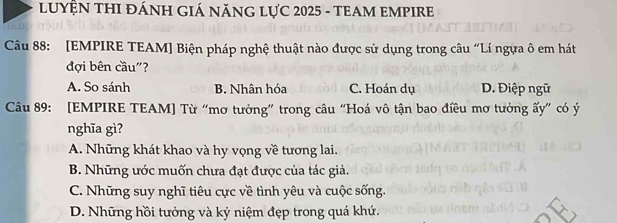 LUYỆN THI ĐÁNH GIÁ NĂNG LựC 2025 - TEAM EMPIRE
Câu 88: [EMPIRE TEAM] Biện pháp nghệ thuật nào được sử dụng trong câu “Lí ngựa ô em hát
đợi bên cầu"?
A. So sánh B. Nhân hóa C. Hoán dụ D. Điệp ngữ
Câu 89: [EMPIRE TEAM] Từ “mơ tưởng” trong câu “Hoá vô tận bao điều mơ tưởng ấy” có ý
nghĩa gì?
A. Những khát khao và hy vọng về tương lai.
B. Những ước muốn chưa đạt được của tác giả.
C. Những suy nghĩ tiêu cực về tình yêu và cuộc sống.
D. Những hồi tưởng và kỷ niệm đẹp trong quá khứ.