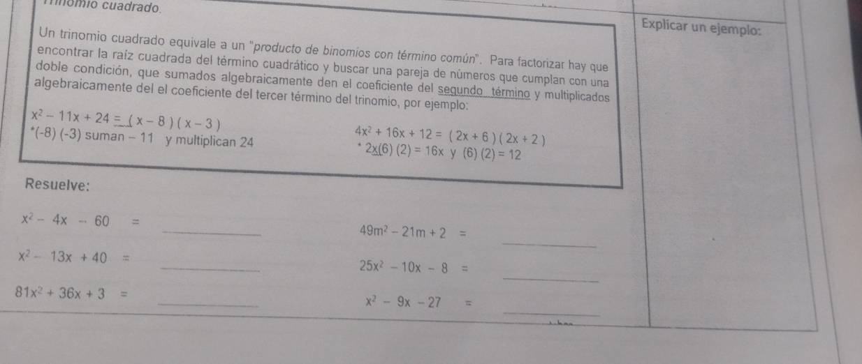 nnómio cuadrado 
Explicar un ejemplo: 
Un trinomio cuadrado equivale a un 'producto de binomios con término común". Para factorizar hay que 
encontrar la raíz cuadrada del término cuadrático y buscar una pareja de números que cumplan con una 
doble condición, que sumados algebraicamente den el coeficiente del segundo, término y multiplicados 
algebraicamente del el coeficiente del tercer término del trinomio, por ejemplo:
x^2-11x+24 =(x-8)(x-3)
4x^2+16x+12=(2x+6)(2x+2)
^*(-8)(-3) suman - 11 y multiplican 24 2x(6)(2)=16x y (6 )(2)=12
Resuelve: 
_
x^2-4x-60=
_
49m^2-21m+2=
_
x^2-13x+40=
_
25x^2-10x-8=
_
81x^2+36x+3=
_
x^2-9x-27=