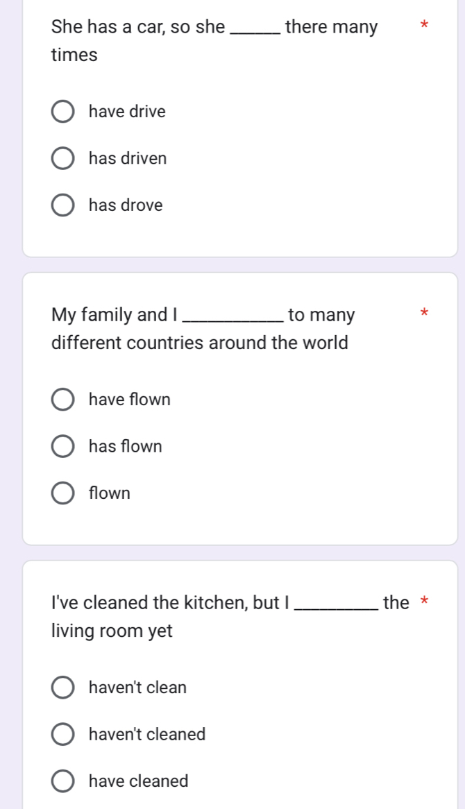 She has a car, so she _there many *
times
have drive
has driven
has drove
My family and I _to many *
different countries around the world
have flown
has flown
flown
I've cleaned the kitchen, but I _the *
living room yet
haven't clean
haven't cleaned
have cleaned