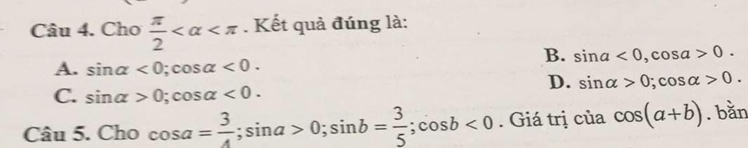Cho  π /2  . Kết quả đúng là:
B. sin a<0</tex>, cos a>0.
A. sin alpha <0</tex>; cos alpha <0</tex>.
D. sin alpha >0; cos alpha >0.
C. sin alpha >0; cos alpha <0</tex>. 
Câu 5. Cho cos a= 3/4 ; sin a>0; sin b= 3/5 ; cos b<0</tex> . Giá trị của cos (a+b). bằn