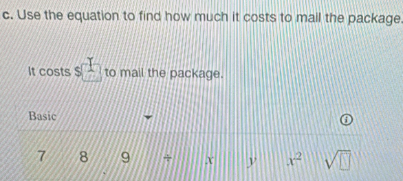 Use the equation to find how much it costs to mail the package. 
It costs s□ to mail the package. 
Basic
7 8 9 + x y x^2 sqrt(□ )