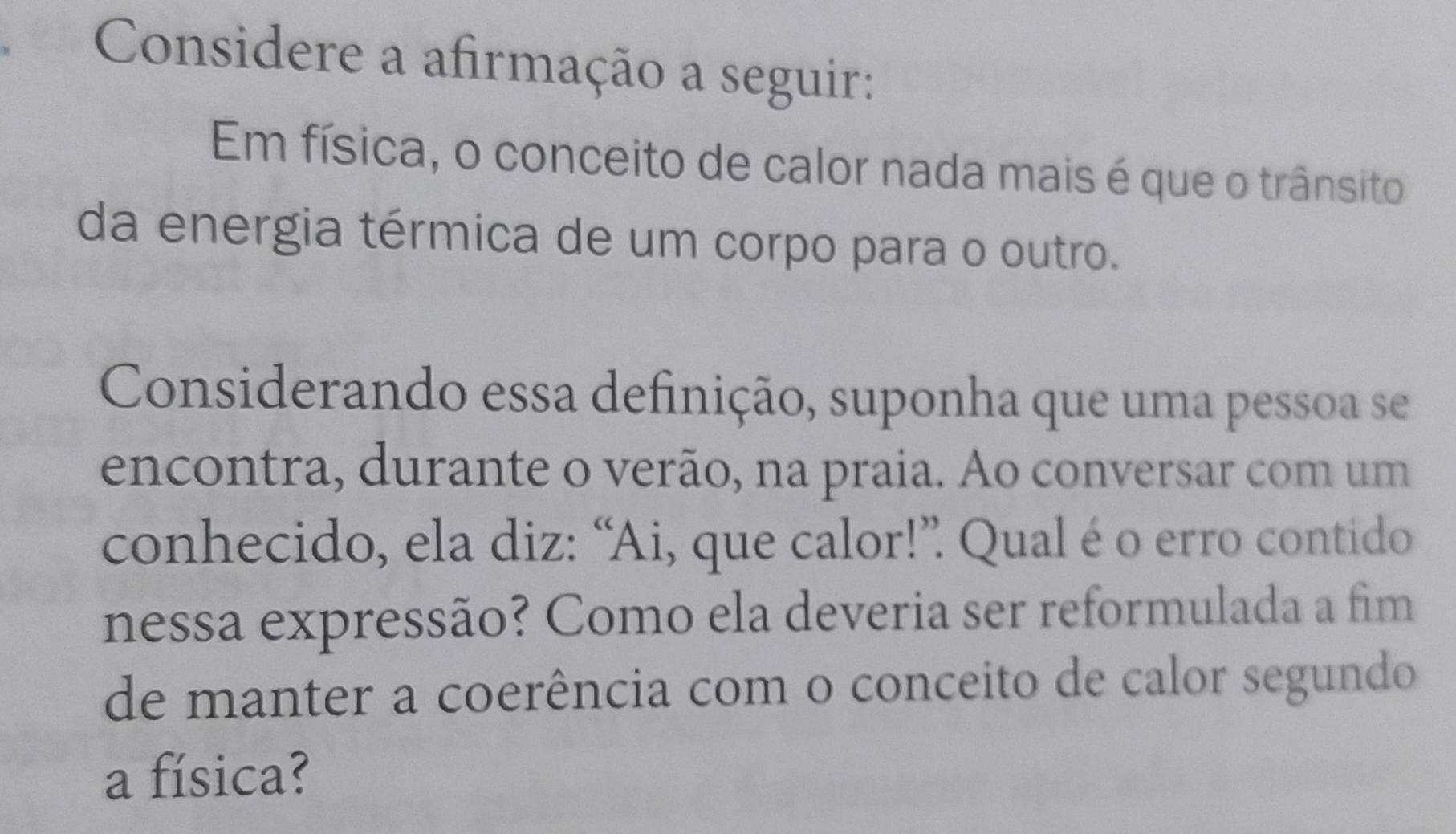 Considere a afirmação a seguir: 
Em física, o conceito de calor nada mais é que o trânsito 
da energia térmica de um corpo para o outro. 
Considerando essa definição, suponha que uma pessoa se 
encontra, durante o verão, na praia. Ao conversar com um 
conhecido, ela diz: “Ai, que calor!” Qual é o erro contido 
nessa expressão? Como ela deveria ser reformulada a fim 
de manter a coerência com o conceito de calor segundo 
a física?