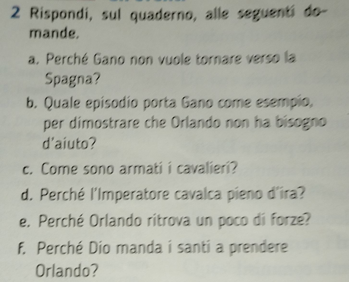 Rispondi, sul quaderno, alle seguenti do- 
mande. 
a. Perché Gano non vuole tornare verso la 
Spagna? 
b. Quale episodio porta Gano come esempio, 
per dimostrare che Orlando non ha bisogno 
d'aiuto? 
c. Come sono armati i cavalieri? 
d. Perché l'Imperatore cavalca pieno d'ira? 
e. Perché Orlando ritrova un poco di forze? 
f. Perché Dio manda i santi a prendere 
Orlando?