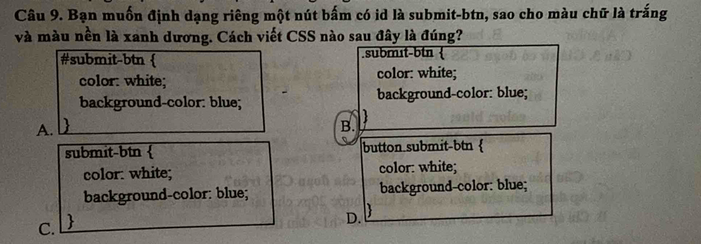 Bạn muốn định dạng riêng một nút bấm có id là submit-btn, sao cho màu chữ là trắng
và màu nền là xanh dương. Cách viết CSS nào sau đây là đúng?
#submit-btn  .submɪt-btn 
color: white;
color: white;
background-color: blue; background-color: blue;

A.
B.
submit-btn  button submit-btn 
color: white; color: white;
background-color: blue; background-color: blue;
C. 
D.