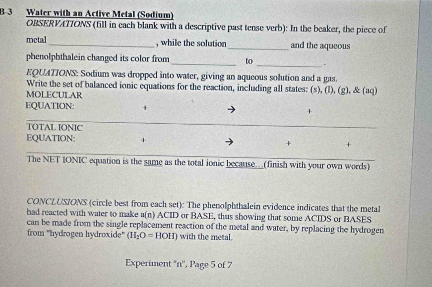 Water with an Active Metal (Sodium) 
OBSERVATIONS (fill in each blank with a descriptive past tense verb): In the beaker, the piece of 
metal_ , while the solution _and the aqueous 
phenolphthalein changed its color from _to 
_. 
EQUATIONS: Sodium was dropped into water, giving an aqueous solution and a gas. 
Write the set of balanced ionic equations for the reaction, including all states: (s), (l), (g), & (aq) 
MOLECULAR 
EQUATION: + + 
TOTAL IONIC 
EQUATION: + + + 
The NET IONIC equation is the same as the total ionic because..(finish with your own words) 
CONCLUSIONS (circle best from each set): The phenolphthalein evidence indicates that the metal 
had reacted with water to make a(n) ACID or BASE, thus showing that some ACIDS or BASES 
can be made from the single replacement reaction of the metal and water, by replacing the hydrogen 
from 'hydrogen hydroxide'' (H_2O=HOH) with the metal. 
Experiment '' n '', Page 5 of 7