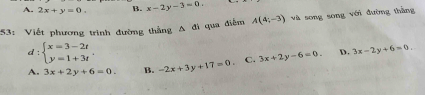 A. 2x+y=0. B. x-2y-3=0. _
53: Viết phương trình đường thẳng Δ đi qua điểm A(4;-3) và song song với đường thằng
d:beginarrayl x=3-2t y=1+3tendarray..
D.
A. 3x+2y+6=0. B. -2x+3y+17=0 C. 3x+2y-6=0. 3x-2y+6=0.