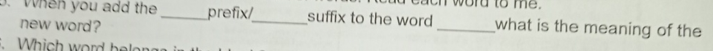 word to me. 
3. When you add the _prefix/_ suffix to the word _what is the meaning of the 
new word? 
Which word beler