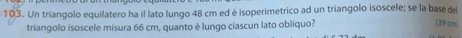 Un triangolo equilatero ha il lato lungo 48 cm ed è isoperimetrico ad un triangolo isoscele; se la base del 
triangolo isoscele misura 66 cm, quanto è lungo ciascun lato obliquo? 
[ 39 cm ]