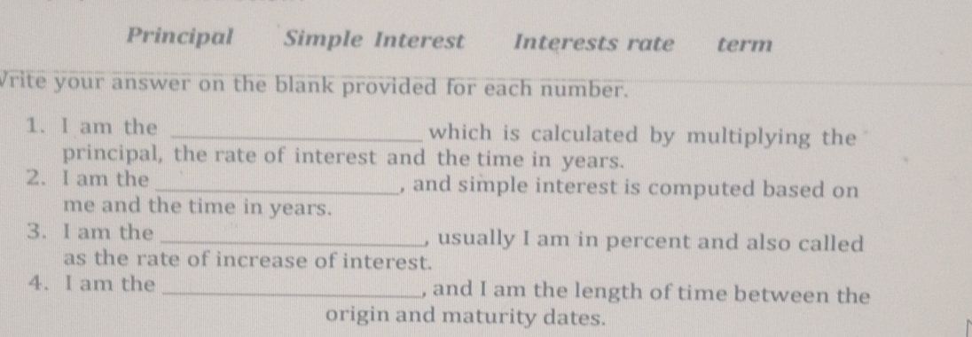 Principal Simple Interest Interests rate term
Write your answer on the blank provided for each number.
1. I am the _which is calculated by multiplying the
principal, the rate of interest and the time in years.
2. I am the _, and simple interest is computed based on
me and the time in years.
3. I am the _, usually I am in percent and also called
as the rate of increase of interest.
4. I am the _, and I am the length of time between the
origin and maturity dates.