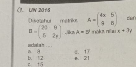 (1. UN 2016
Diketahui matriks A=beginpmatrix 4x&5 9&8endpmatrix dan
B=beginpmatrix 20&9 5&2yendpmatrix. Jika A=B^t maka nilai x+3y
adalah ....
a. 8 d. 17
b. 12 e. 21
c. 15