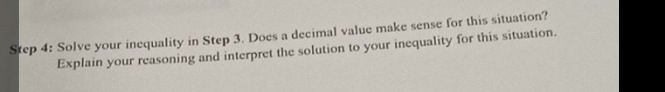 Solve your inequality in Step 3. Does a decimal value make sense for this situation? 
Explain your reasoning and interpret the solution to your inequality for this situation.