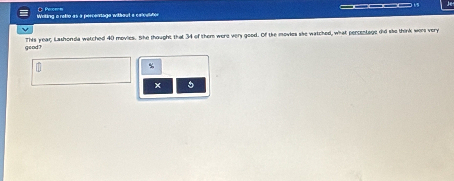 ○ Percents )1/5 Je 
Writing a ratio as a percentage without a calculator 
This year; Lashonda watched 40 movies. She thought that 34 of them were very good. Of the movies she watched, what percentage did she think were very 
good?
%
×