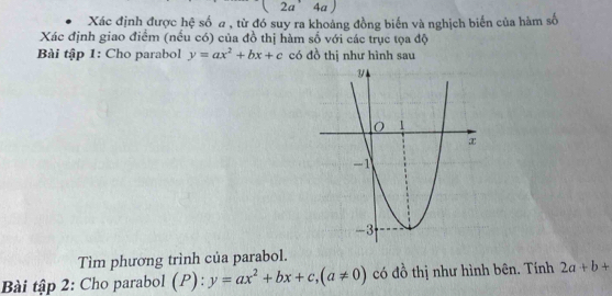 2a' 4 a
Xác định được hệ số a , từ đó suy ra khoảng đồng biến và nghịch biến của hàm số 
Xác định giao điểm (nếu có) của đồ thị hàm số với các trục tọa độ 
Bài tập 1: Cho parabol y=ax^2+bx+c có đồ thị như hình sau 
Tìm phương trình của parabol. 
Bài tập 2: Cho parabol (P):y=ax^2+bx+c, (a!= 0) có đồ thị như hình bên. Tính 2a+b+