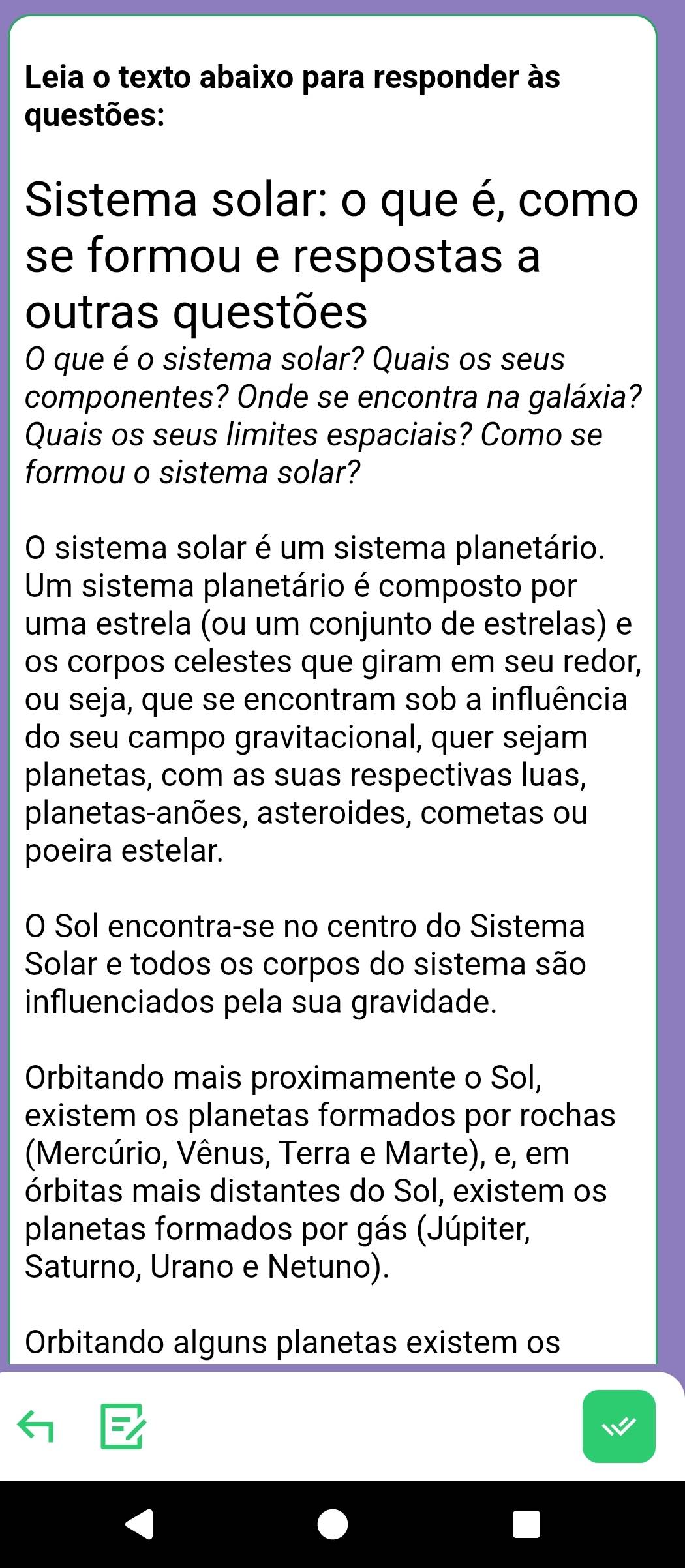 Leia o texto abaixo para responder às 
questões: 
Sistema solar: o que é, como 
se formou e respostas a 
outras questões 
O que é o sistema solar? Quais os seus 
componentes? Onde se encontra na galáxia? 
Quais os seus limites espaciais? Como se 
formou o sistema solar? 
O sistema solar é um sistema planetário. 
Um sistema planetário é composto por 
uma estrela (ou um conjunto de estrelas) e 
os corpos celestes que giram em seu redor, 
ou seja, que se encontram sob a influência 
do seu campo gravitacional, quer sejam 
planetas, com as suas respectivas luas, 
planetas-anões, asteroides, cometas ou 
poeira estelar. 
O Sol encontra-se no centro do Sistema 
Solar e todos os corpos do sistema são 
influenciados pela sua gravidade. 
Orbitando mais proximamente o Sol, 
existem os planetas formados por rochas 
(Mercúrio, Vênus, Terra e Marte), e, em 
órbitas mais distantes do Sol, existem os 
planetas formados por gás (Júpiter, 
Saturno, Urano e Netuno). 
Orbitando alguns planetas existem os