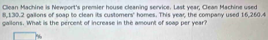 Clean Machine is Newport's premier house cleaning service. Last year, Clean Machine used
8,130.2 gallons of soap to clean its customers' homes. This year, the company used 16,260.4
gallons. What is the percent of increase in the amount of soap per year?
%