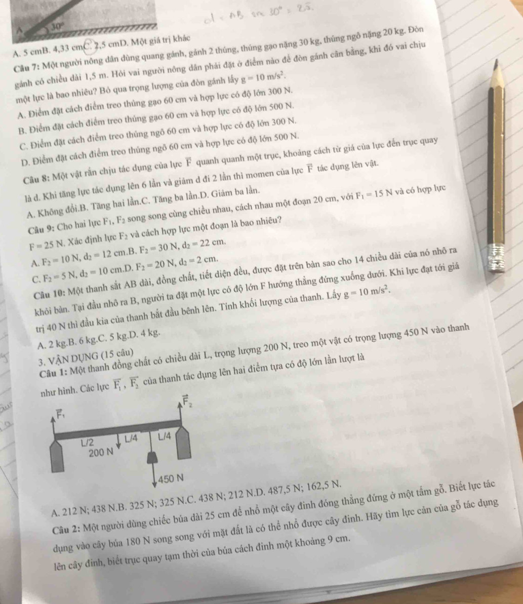 30°
A. 5 cmB. 4,33 cmC. 2,5 cmD. Một giá trị khác
Câu 7: Một người nông dân dùng quang gánh, gánh 2 thúng, thúng gạo nặng 30 kg, thúng ngô nặng 20 kg. Đòn
gảnh có chiều dài 1,5 m. Hỏi vai người nông dân phải đặt ở điểm nào để đòn gánh cân bằng, khỉ đó vai chịu
một lực là bao nhiêu? Bỏ qua trọng lượng của đòn gánh lấy g=10m/s^2.
A. Điểm đặt cách điểm treo thủng gạo 60 cm và hợp lực có độ lớn 300 N.
B. Điểm đặt cách điểm treo thúng gạo 60 cm và hợp lực có độ lớn 500 N.
C. Điểm đặt cách điểm treo thủng ngô 60 cm và hợp lực có độ lớn 300 N.
D. Điểm đặt cách điểm treo thúng ngô 60 cm và hợp lực có độ lớn 500 N.
Câu 8: Một vật rắn chịu tác dụng của lực F quanh quanh một trục, khoảng cách từ giá của lực đến trục quay
là d. Khi tăng lực tác dụng lên 6 lần và giảm d đi 2 lần thì momen của lực F tác dụng lên vật.
A. Không đồi.B. Tăng hai lần.C. Tăng ba lần.D. Giảm ba lần.
Câu 9: Cho hai lực F_1,F_2 song song cùng chiều nhau, cách nhau một đoạn 20 cm, với F_1=15N
và có hợp lực
F=25N , Xác định lực F_2 và cách hợp lực một đoạn là bao nhiêu?
A. F_2=10N,d_2=12cm. ,B. F_2=30N,d_2=22cm.
C. F_2=5N,d_2=10cm.D. F_2=20N,d_2=2cm.
Câu 10:Mphi t thanh sắt AB dài, đồng chất, tiết diện đều, được đặt trên bàn sao cho 14 chiều dài của nó nhô ra
khỏi bàn. Tại đầu nhô ra B, người ta đặt một lực có độ lớn F hướng thẳng đứng xuống dưới. Khi lực đạt tới giả
trị 40 N thì đầu kia của thanh bắt đầu bênh lên. Tính khối lượng của thanh. Lấy g=10m/s^2.
A. 2 kg.B. 6 kg.C. 5 kg.D. 4 kg.
Câu 1: Một thanh đồng chất có chiều dài L, trọng lượng 200 N, treo một vật có trọng lượng 450 N vào thanh
3. VÂN DỤNG (15 câu)
. Các lực vector F_1,vector F_2 của thanh tác dụng lên hai điểm tựa có độ lớn lần lượt là
A. 212 N; 438 N.B. 325 N; 325 N.C. 438 N; 212 N.D. 487,5 N; 162,5 N.
Câu 2: Một người dùng chiếc búa dài 25 cm để nhồ một cây đinh đóng thẳng đứng ở một tấm gỗ. Biết lực tác
dụng vào cây búa 180 N song song với mặt đất là có thể nhổ được cây đinh. Hãy tìm lực cản của gỗ tác dụng
lên cây đỉnh, biết trục quay tạm thời của búa cách đinh một khoảng 9 cm.