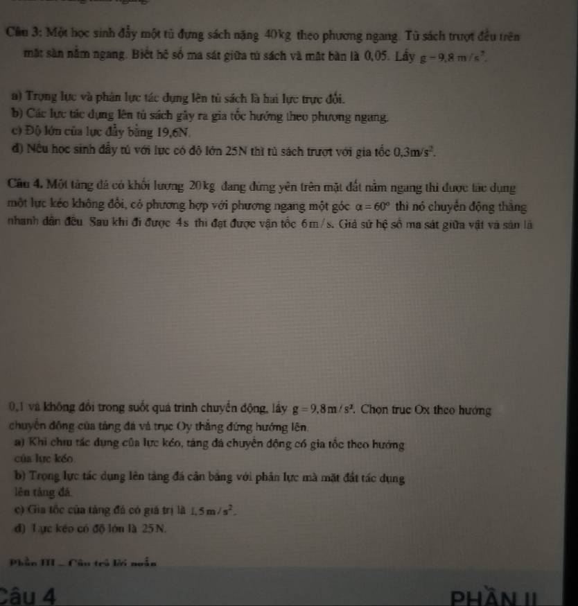 Cầu 3: Một học sinh đẩy một tủ đựng sách nặng 40kg theo phương ngang. Tù sách trượt đều trên
mặt sàn nằm ngang. Biết hệ số ma sát giữa tú sách và mắt bàn là 0,05. Lầy g-9,8m/s^2.
a) Trựng lực và phân lực tác dụng lên tù sách là hai lực trực đổi.
b) Các lực tác dụng lên tú sách gây ra gia tốc hướng theo phương ngang.
c) Độ lớn của lực đầy bằng 19,6N.
đ) Nều học sinh đầy tú với lực có đô lớn 25N thì tủ sách trượt với gia tốc 0.3m/s^2.
Câu 4. Một tảng đá có khối lương 20kg đang đứng yên trên mặt đất nằm ngang thi được tác dụng
một lực kéo không đổi, có phương hợp với phương ngang một góc alpha =60° thì nó chuyển động thắng
nhanh dân đều Sau khi đi được 4s thi đạt được vận tốc 6m/s. Giả sứ hệ số ma sát giữa vật và sản là
0,1 và không đổi trong suốt quá trình chuyển động, lấy g=9.8m/s^2.  Chọn trục Ox theo hướng
chuyển đồng của tảng đá và trục Oy thắng đứng hướng lên,
a) Khi chưu tác dụng của lực kéo, táng đá chuyên động có gia tốc theo hướng
của lực kéo
b) Trọng lực tác dụng lên tảng đá cần bằng với phân lực mà mặt đất tác dụng
lên táng đá
c) Gia tốc của tảng đá có giả trị là 1.5m/s^2.
đ) Lực kếo có độ lớn là 25 N.
Phần HII -Câu trú lời noẫn
Câu 4 phần II