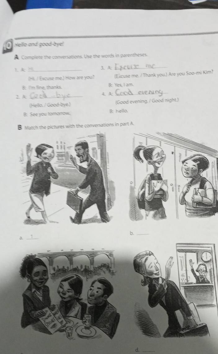 Hello and good-bye! 
A Complete the conversations. Use the words in parentheses. 
1 Ac_ 3. A:_ 
(Hii / Excuse me.) How are you? (Ekcuse me. / Thank you.) Are you Soo-mi Kim? 
Bt I'm fine, thanks. B: Yes, I am. 
2. A _4、 A: 
_ 
(Hella. / Goad-bye.) (Good evening. / Good night.) 
B: See you tomorrow. B: Hello. 
B Match the pictures with the conversations in part A. 
_b 
_a 
d._