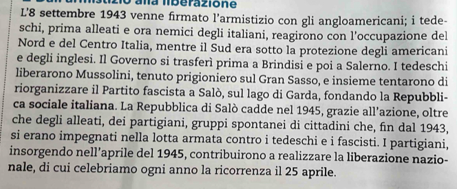 aña lberazione 
L’8 settembre 1943 venne firmato l’armistizio con gli angloamericani; i tede- 
schi, prima alleati e ora nemici degli italiani, reagirono con l’occupazione del 
Nord e del Centro Italia, mentre il Sud era sotto la protezione degli americani 
e degli inglesi. Il Governo si trasferì prima a Brindisi e poi a Salerno. I tedeschi 
liberarono Mussolini, tenuto prigioniero sul Gran Sasso, e insieme tentarono di 
riorganizzare il Partito fascista a Salò, sul lago di Garda, fondando la Repubbli- 
ca sociale italiana. La Repubblica di Salò cadde nel 1945, grazie all’azione, oltre 
che degli alleati, dei partigiani, gruppi spontanei di cittadini che, fin dal 1943, 
si erano impegnati nella lotta armata contro i tedeschi e i fascisti. I partigiani, 
insorgendo nell’aprile del 1945, contribuirono a realizzare la liberazione nazio- 
nale, di cui celebriamo ogni anno la ricorrenza il 25 aprile.