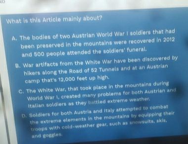 What is this Article mainly about?
A. The bodies of two Austrian World War I soldiers that had
been preserved in the mountains were recovered in 2012
and 500 people attended the soldiers' funeral.
B. War artifacts from the White War have been discovered by
hikers along the Road of 52 Tunnels and at an Austrian
camp that's 12,000 feet up high.
C. The White War, that took place in the mountains during
World War I, created many problems for both Austrian and
Italian soldiers as they battled extreme weather.
D. Soldiers for both Austria and Italy attempted to combat
the extreme elements in the mountains by equipping their
troops with cold-weather gear, such as snowsuits, skis.
and goggles.