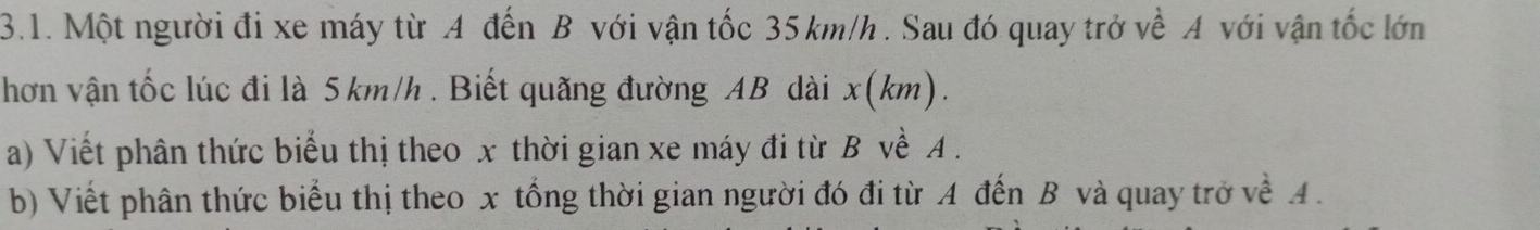 Một người đi xe máy từ A đến B với vận tốc 35 km/h. Sau đó quay trở về A với vận tốc lớn 
hơn vận tốc lúc đi là 5km/h. Biết quãng đường AB dài x(km). 
a) Viết phân thức biểu thị theo x thời gian xe máy đi từ B về A. 
b) Viết phân thức biểu thị theo x tổng thời gian người đó đi từ A đến B và quay trở về A.