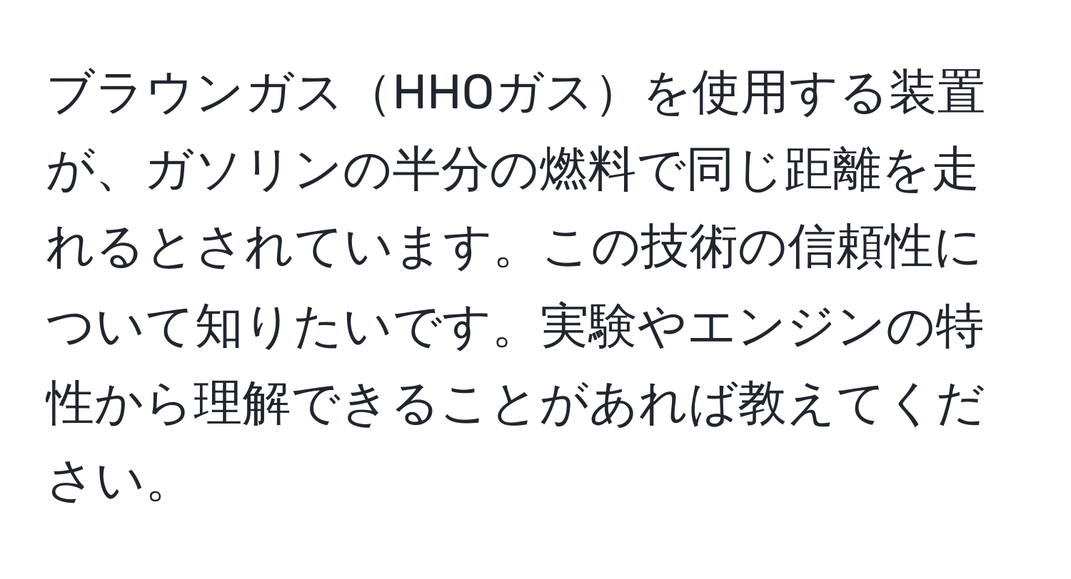 ブラウンガスHHOガスを使用する装置が、ガソリンの半分の燃料で同じ距離を走れるとされています。この技術の信頼性について知りたいです。実験やエンジンの特性から理解できることがあれば教えてください。