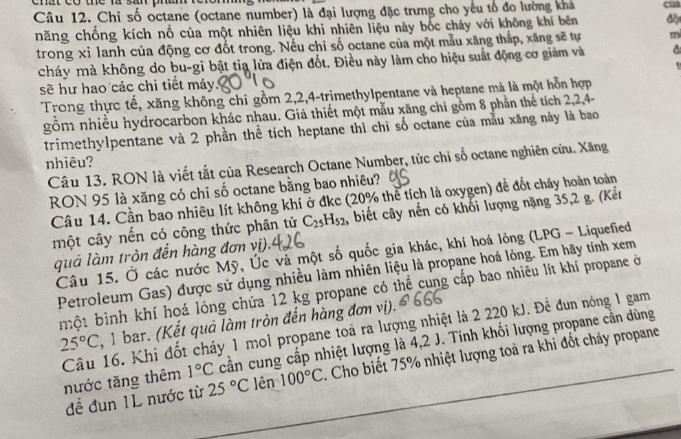 Chỉ số octane (octane number) là đại lượng đặc trưng cho yếu tổ đo lường kha
cua
năng chống kích nổ của một nhiên liệu khi nhiên liệu này bốc cháy với không khí bên
đột
trong xỉ lanh của động cơ đốt trong. Nếu chỉ số octane của một mẫu xăng thấp, xăng sẽ tự m
cháy mà không do bu-gi bật tia lửa điện đốt. Điều này làm cho hiệu suất động cơ giảm và a
t
sẽ hư hao các chi tiết máy.
Trong thực tế, xăng không chỉ gồm 2,2,4-trimethylpentane và heptane mà là một hỗn hợp
gồm nhiều hydrocarbon khác nhau. Giả thiết một mẫu xăng chi gồm 8 phần thể tích 2,2,4-
trimethylpentane và 2 phần thể tích heptane thì chi số octane của mẫu xăng này là bao
nhiêu?
Câu 13. RON là viết tắt của Research Octane Number, tức chỉ số octane nghiên cứu. Xăng
RON 95 là xăng có chỉ số octane bằng bao nhiêu?
Câu 14. Cần bao nhiêu lít không khí ở đkc (20% thể tích là oxygen) đề đốt cháy hoàn toàn
một cây nến có công thức phân tử C_25H_52 , biết cây nến có khối lượng nặng 35,2 g. (Kểu
quả làm tròn đến hàng đơn vị).
Câu 15. Ở các nước Mỹ, Úc và một số quốc gia khác, khí hoá lỏng (LPG - Liquefied
Petroleum Gas) được sử dụng nhiều làm nhiên liệu là propane hoá lỏng. Em hãy tính xem
một bình khí hoá lỏng chứa 12 kg propane có thể cung cấp bao nhiêu lít khí propane ở
25°C , 1 bar. (Kết quả làm tròn đến hàng đơn vị).
Câu 16. Khi đốt cháy 1 mol propane toả ra lượng nhiệt là 2 220 kJ. Đề đun nóng 1 gam
nước tăng thêm 1°C cần cung cấp nhiệt lượng là 4,2 J. Tính khối lượng propane cần dùng
để đun 1L nước từ 25°C lên 100°C. Cho biết 75% nhiệt lượng toả ra khi đốt cháy propane