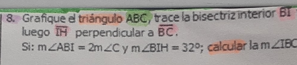 Grafique el triángulo ABC, trace la bisectriz interior BI 
luego overline IH perpendicular a overline BC. 
Si: m∠ ABI=2m∠ C y m∠ BIH=32°; calcular la m ∠ IBC