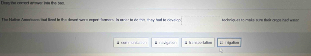 Drag the correct answer into the box. 
The Native Americans that lived in the desert were expert farmers. In order to do this, they had to develop □ techniques to make sure their crops had water 
:: communication :: navigation :: transportation :: irrigation