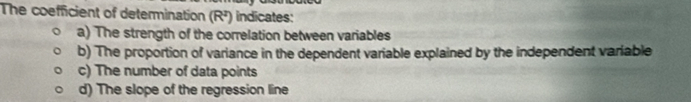 The coefficient of determination (R^2) indicates:
a) The strength of the correlation between variables
b) The proportion of variance in the dependent variable explained by the independent variable
c) The number of data points
d) The slope of the regression line