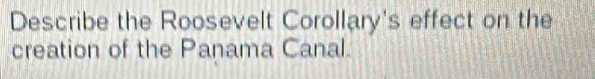 Describe the Roosevelt Corollary's effect on the 
creation of the Panama Canal.