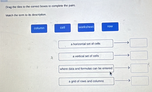 Drag the tiles to the correct boxes to complete the pairs.
Match the term to its description.
column cell worksheet row
a horizontal set of cells · □
□ a vertical set of cells □ 
where data and formulas can be entered □^(frac 1)2
a grid of rows and columns □