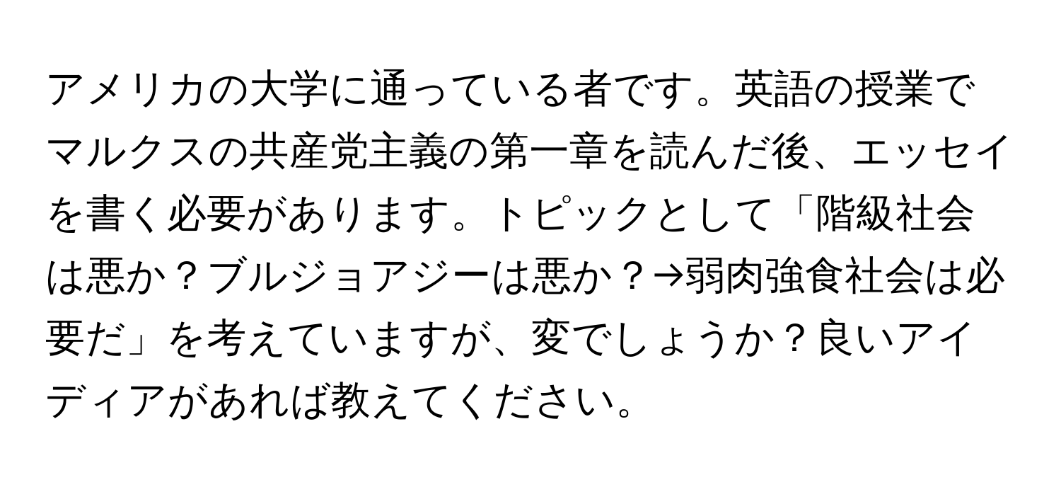 アメリカの大学に通っている者です。英語の授業でマルクスの共産党主義の第一章を読んだ後、エッセイを書く必要があります。トピックとして「階級社会は悪か？ブルジョアジーは悪か？→弱肉強食社会は必要だ」を考えていますが、変でしょうか？良いアイディアがあれば教えてください。