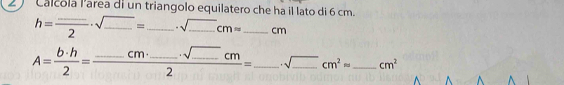 Calcola lárea di un triangolo equilatero che ha il lato di 6 cm.
h=frac _ · sqrt(_ )2· sqrt(_ )= _  _  · sqrt(_ )cmapprox _  cm
A= b· h/2 =frac _ cm· _ · sqrt(_ )cm2= _  · sqrt(_ )cm^2approx _ _  cm^2