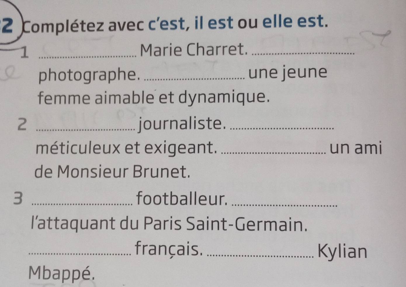 Complétez avec c’est, il est ou elle est. 
_1 
Marie Charret._ 
photographe. _une jeune 
femme aimable et dynamique. 
2 _journaliste._ 
méticuleux et exigeant. _un ami 
de Monsieur Brunet. 
3 _footballeur._ 
l’attaquant du Paris Saint-Germain. 
_français. _Kylian 
Mbappé.