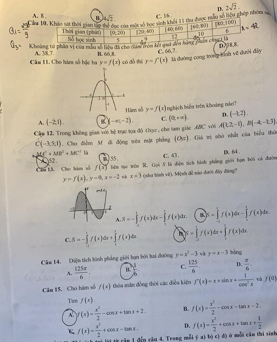 D. 2sqrt(2).
A. 8 . C. 16 .
Câu  số liệu ghép nhóm sau
Khoảng tứ phân vị của mẫu số liệu đã cho (làm trònD
A. 38,7. B. 66,8. C. 66,7.
Câu 11. Cho hàm số bậc ba y=f(x) có đồ thị y=f'(x) là đường cong trong hình vẽ dưới đây
àm số y=f(x) nghịch biến trên khoảng nào?
D. (-1;2).
A. (-2;1). B. )(-∈fty ;-2).
C. (0;+∈fty ).
Câu 12. Trong không gian với hệ trục tọa độ Oxyz , cho tam giác ABC với A(1;2;-1),B(-4;-1;3)
C(-3;5;1). Cho điểm M di động trên mặt phẳng (Oyz). Giá trị nhỏ nhất của biểu thức
AA^2+MB^2+MC^2 là D. 64 .
A 52. B.) 55 . C. 43 .
Câu 13. Cho hàm số f(x) liên tục trên R. Gọi S là diện tích hình phẳng giới hạn bởi cá đườn
y=f(x),y=0,x=-2 và x=3 (như hình vẽ). Mệnh đề nào dưới đây đúng?
A. S=-∈tlimits _(-2)^1f(x)dx-∈tlimits _1^(3f(x)dx. B. S=∈tlimits _(-2)^1f(x)dx-∈tlimits _1^3f(x)dx.
C. S=-∈tlimits _(-2)^1f(x)dx+∈tlimits _1^3f(x)dx.
D S=∈tlimits _(-2)^1f(x)dx+∈tlimits _1^3f(x)dx.
Câu 14. Diện tích hình phẳng giới hạn bởi hai đường y=x^2)-3 và y=x-3 bằng
A.  125π /6 .  1/6 ·   125/6 . D.  π /6 .
B.
C.
Câu 15. Cho hàm số f(x) thỏa mãn đồng thời các điều kiện f'(x)=x+sin x+ 1/cos^2x  và f(0)
Tìm f(x).
A. f(x)= x^2/2 -cos x+tan x+2. B. f(x)= x^2/2 -cos x-tan x-2.
C f(x)= x^2/2 +cos x-tan x.
D. f(x)= x^2/2 +cos x+tan x+ 1/2 
lrả lời từ câu 1 đến câu 4. Trong mỗi in ya)ya)| b) c) d) ở mỗi câu thí sinh