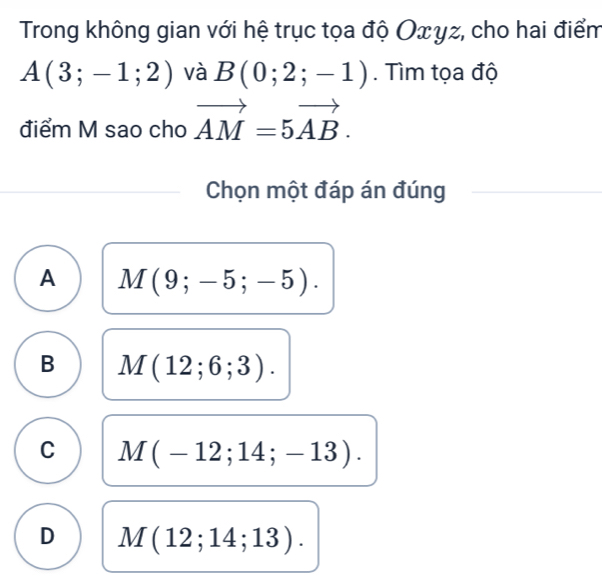 Trong không gian với hệ trục tọa độ Οxγz, cho hai điểm
A(3;-1;2) và B(0;2;-1). Tìm tọa độ
điểm M sao cho vector AM=5vector AB. 
Chọn một đáp án đúng
A M(9;-5;-5).
B M(12;6;3).
C M(-12;14;-13).
D M(12;14;13).