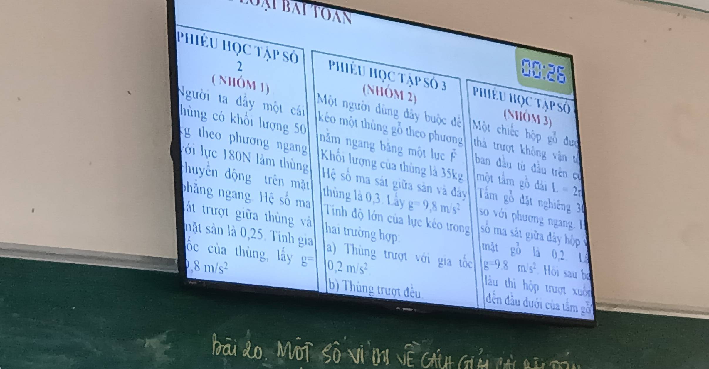 ạ i bai to àn
00:26
Phiêu Học tập số PhiÊu Học Tập số 3 Phiêu Học Tập số
( Nhóm 1)
2 (nhóm 2)
(Nôm 3)
Một người dùng dây buộc đề Một chiếc hộp gỗ đưc
Người ta đẩy một cái kéo một thủng gỗ theo phương thả trượt không vận t
hùng có khổi lượng 50 năm ngang băng một lực F ban đầu từ đầu trên có
g theo phương ngang Khối lượng của thùng là 35kg một tầm gồ dài L=2π
lới lực 180N làm thùng Hệ số ma sát giữa sản và đây Tầm gỗ đặt nghiêng 30
huyển động trên mặt thùng là 0, 3. Lầy g=9,8m/s^2 so với phương ngan g 
phăng ngang Hệ số ma Tinh độ lớn của lực kéo trong số ma sát giữa đây hộp v
át trượt giữa thùng và hai trường hợp là 0,2 L
mật g_0^(7
mặt sản là 0,25. Tính gia a) Thùng trượt với gia tốc g=9.8m/s^2) Hồi sau bị
ốc của thùng lấy b= 0,2m/s^2 làu thì hộp trượt xuốn
b) Thủng trượt đều
D 8m/s^2 đến đầu đưới của tầm gỗi