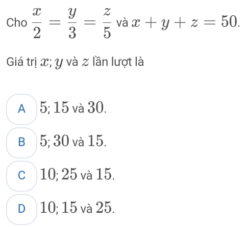 Cho  x/2 = y/3 = z/5  và x+y+z=50. 
Giá trị x; y và z lần lượt là
A 5; 15 và 30.
B 5; 30 và 15.
c 10; 25 và 15.
D 10; 15 và 25.