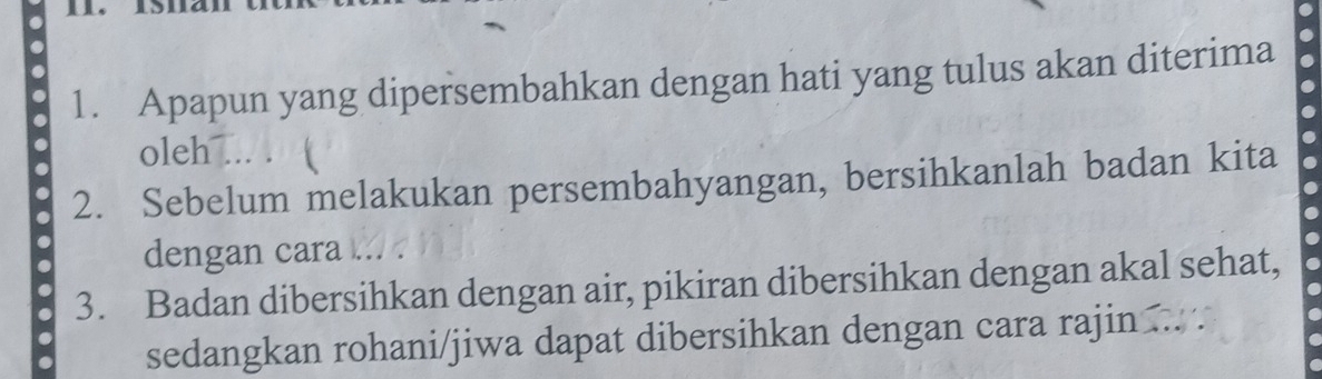 Apapun yang dipersembahkan dengan hati yang tulus akan diterima 
oleh ... . 
2. Sebelum melakukan persembahyangan, bersihkanlah badan kita 
dengan cara .. 
3. Badan dibersihkan dengan air, pikiran dibersihkan dengan akal sehat, 
sedangkan rohani/jiwa dapat dibersihkan dengan cara rajin