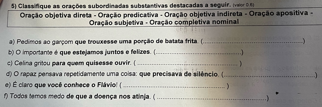 Classifique as orações subordinadas substantivas destacadas a seguir. (valor 0.6) 
Oração objetiva direta - Oração predicativa - Oração objetiva indireta - Oração apositiva - 
Oração subjetiva - Oração completiva nominal 
a) Pedimos ao garçom que trouxesse uma porção de batata frita. (_ .) 
b) O importante é que estejamos juntos e felizes. (_ .) 
c) Celina gritou para quem quisesse ouvir. ( _) 
d) O rapaz pensava repetidamente uma coisa: que precisava de silêncio. (_ ) 
e) É claro que você conhece o Flávio! ( _) 
f) Todos temos medo de que a doença nos atinja. (_ 
)