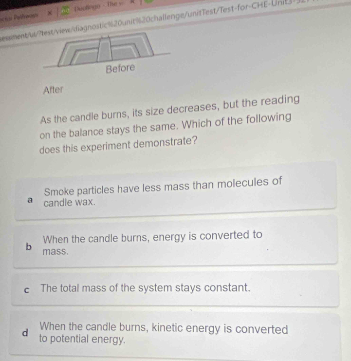 Smoke particles have less mass than molecules of
a candle wax.
When the candle burns, energy is converted to
b mass.
c The total mass of the system stays constant.
When the candle burns, kinetic energy is converted
d to potential energy.