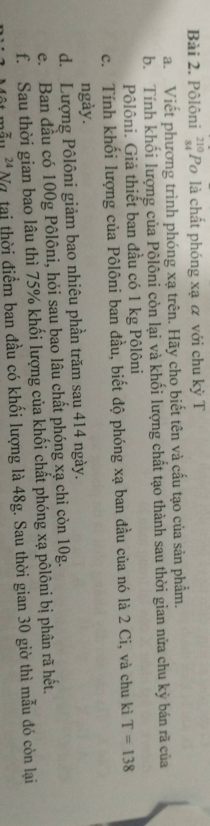 Pôlôni beginarrayr 210 84endarray Po là chất phóng xạ α với chu kỳ T 
a. Viết phương trình phóng xạ trên. Hãy cho biết tên và cấu tạo của sản phẩm. 
b. Tính khối lượng của Pôlôni còn lại và khối lượng chất tạo thành sau thời gian nửa chu kỳ bán rã của 
Pôlôni. Giả thiết ban đầu có 1 kg Pôlôni 
c. Tính khối lượng của Pôlôni ban đầu, biết độ phóng xạ ban đầu của nó là 2 Ci, và chu kì T=138
ngày. 
d. Lượng Pôlôni giảm bao nhiêu phần trăm sau 414 ngày. 
e. Ban đầu có 100g Pôlôni, hỏi sau bao lâu chất phóng xạ chỉ còn 10g. 
f. Sau thời gian bao lâu thì 75% khối lượng của khối chất phóng xạ pôlôni bị phân rã hết.
24 Nơ tại thời điểm ban đầu có khối lượng là 48g. Sau thời gian 30 giờ thì mẫu đó còn lại